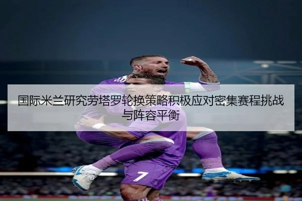 国际米兰研究劳塔罗轮换策略积极应对密集赛程挑战与阵容平衡