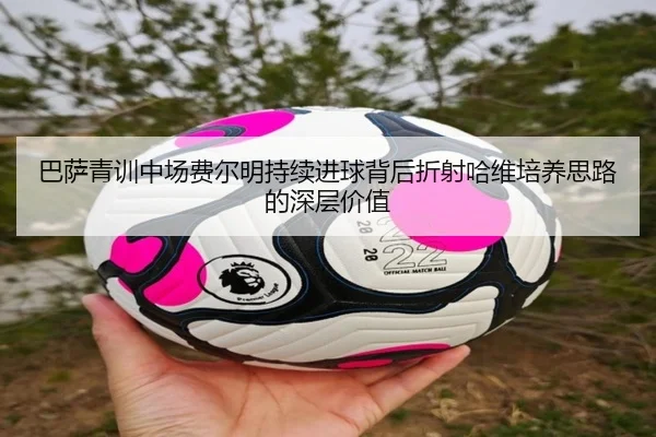 巴萨青训中场费尔明持续进球背后折射哈维培养思路的深层价值