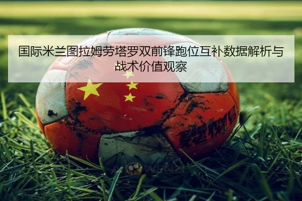 国际米兰图拉姆劳塔罗双前锋跑位互补数据解析与战术价值观察
