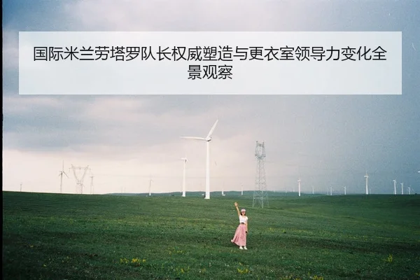 国际米兰劳塔罗队长权威塑造与更衣室领导力变化全景观察