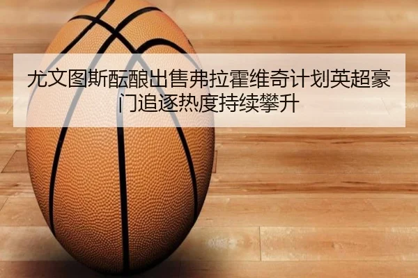尤文图斯酝酿出售弗拉霍维奇计划英超豪门追逐热度持续攀升