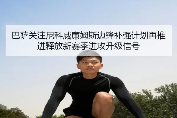 巴萨关注尼科威廉姆斯边锋补强计划再推进释放新赛季进攻升级信号