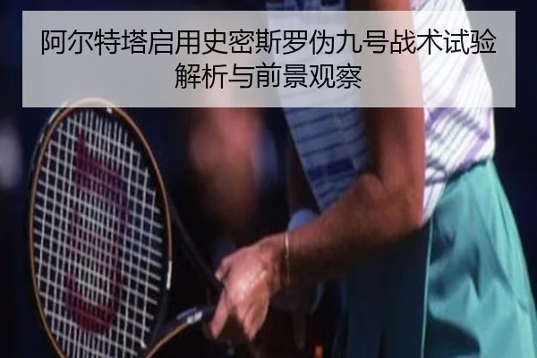 阿尔特塔启用史密斯罗伪九号战术试验解析与前景观察