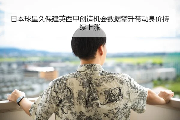 日本球星久保建英西甲创造机会数据攀升带动身价持续上涨