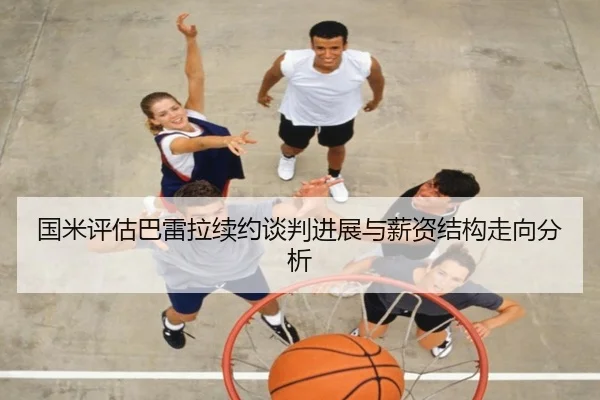 国米评估巴雷拉续约谈判进展与薪资结构走向分析