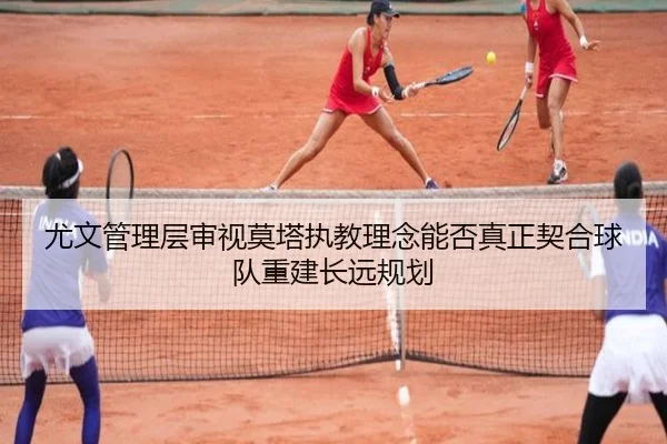 尤文管理层审视莫塔执教理念能否真正契合球队重建长远规划