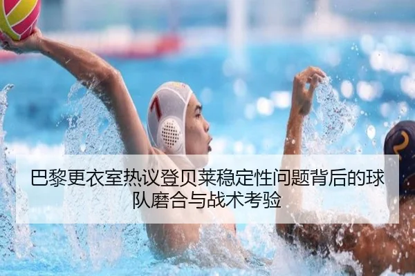 巴黎更衣室热议登贝莱稳定性问题背后的球队磨合与战术考验