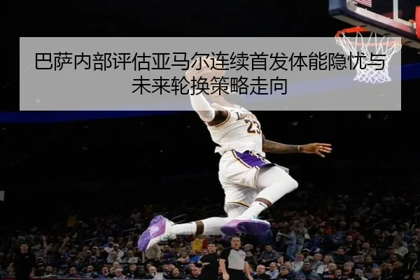 巴萨内部评估亚马尔连续首发体能隐忧与未来轮换策略走向