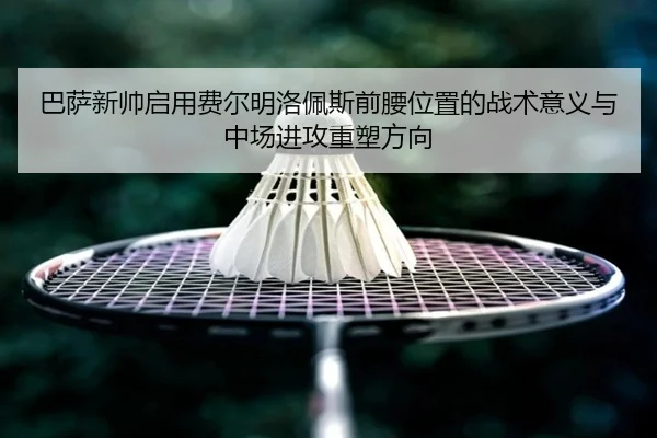 巴萨新帅启用费尔明洛佩斯前腰位置的战术意义与中场进攻重塑方向