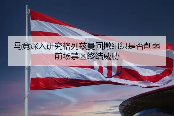 马竞深入研究格列兹曼回撤组织是否削弱前场禁区终结威胁