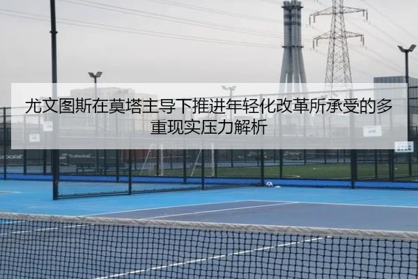 尤文图斯在莫塔主导下推进年轻化改革所承受的多重现实压力解析